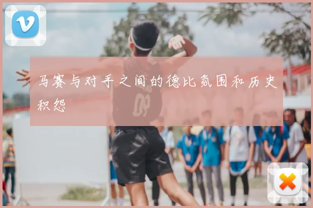 马赛与对手之间的德比氛围和历史积怨